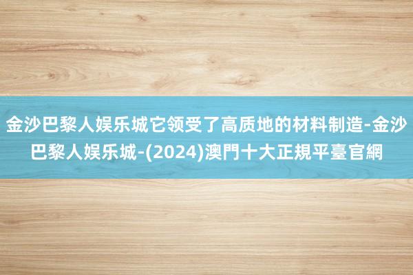 金沙巴黎人娱乐城它领受了高质地的材料制造-金沙巴黎人娱乐城-(2024)澳門十大正規平臺官網