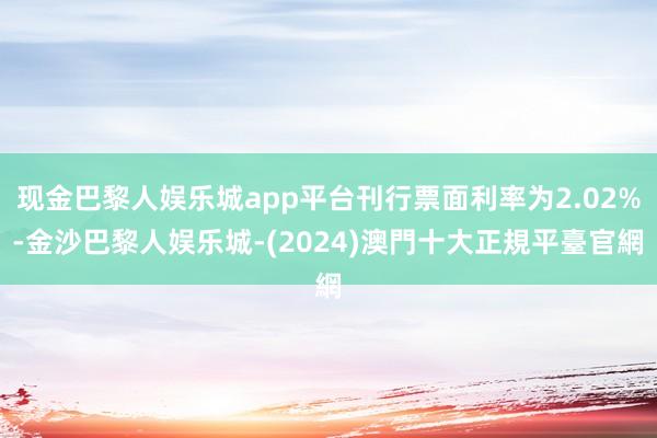 现金巴黎人娱乐城app平台刊行票面利率为2.02%-金沙巴黎人娱乐城-(2024)澳門十大正規平臺官網
