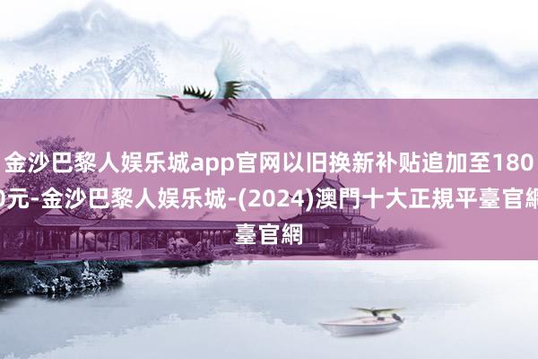 金沙巴黎人娱乐城app官网以旧换新补贴追加至1800元-金沙巴黎人娱乐城-(2024)澳門十大正規平臺官網