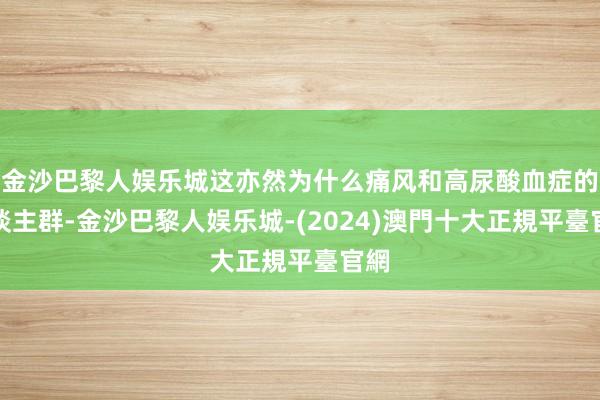 金沙巴黎人娱乐城这亦然为什么痛风和高尿酸血症的东谈主群-金沙巴黎人娱乐城-(2024)澳門十大正規平臺官網