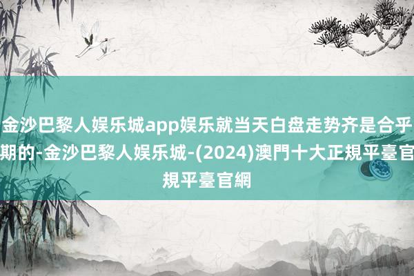 金沙巴黎人娱乐城app娱乐就当天白盘走势齐是合乎预期的-金沙巴黎人娱乐城-(2024)澳門十大正規平臺官網