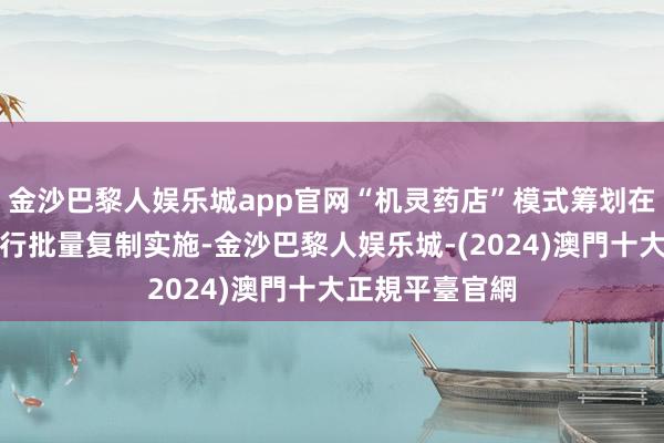 金沙巴黎人娱乐城app官网“机灵药店”模式筹划在宇宙范围内进行批量复制实施-金沙巴黎人娱乐城-(2024)澳門十大正規平臺官網