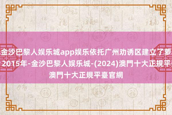 金沙巴黎人娱乐城app娱乐依托广州劝诱区建立了萝岗区；2015年-金沙巴黎人娱乐城-(2024)澳門十大正規平臺官網