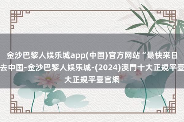 金沙巴黎人娱乐城app(中国)官方网站“最快来日就能去中国-金沙巴黎人娱乐城-(2024)澳門十大正規平臺官網