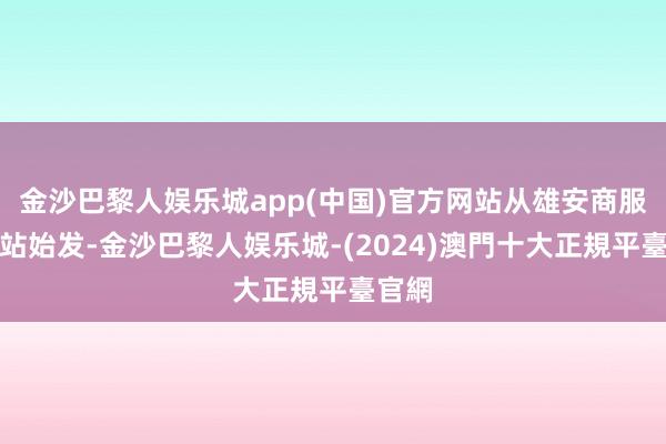 金沙巴黎人娱乐城app(中国)官方网站从雄安商服中心站始发-金沙巴黎人娱乐城-(2024)澳門十大正規平臺官網