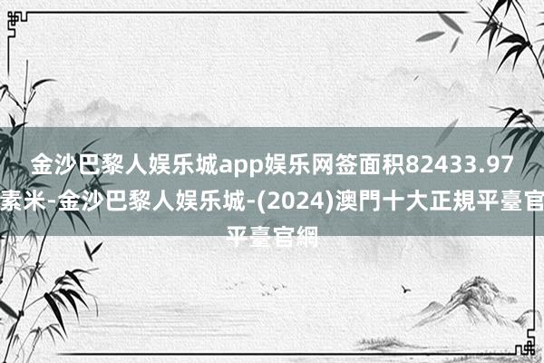 金沙巴黎人娱乐城app娱乐网签面积82433.97平素米-金沙巴黎人娱乐城-(2024)澳門十大正規平臺官網