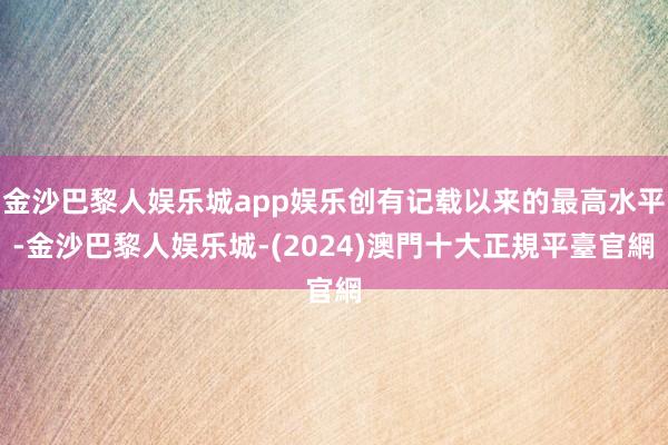 金沙巴黎人娱乐城app娱乐创有记载以来的最高水平-金沙巴黎人娱乐城-(2024)澳門十大正規平臺官網