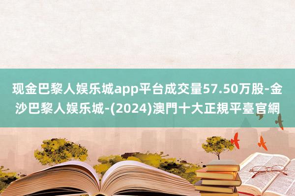 现金巴黎人娱乐城app平台成交量57.50万股-金沙巴黎人娱乐城-(2024)澳門十大正規平臺官網