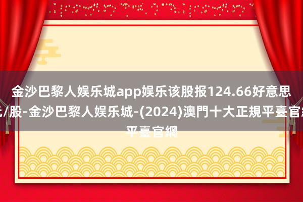 金沙巴黎人娱乐城app娱乐该股报124.66好意思元/股-金沙巴黎人娱乐城-(2024)澳門十大正規平臺官網