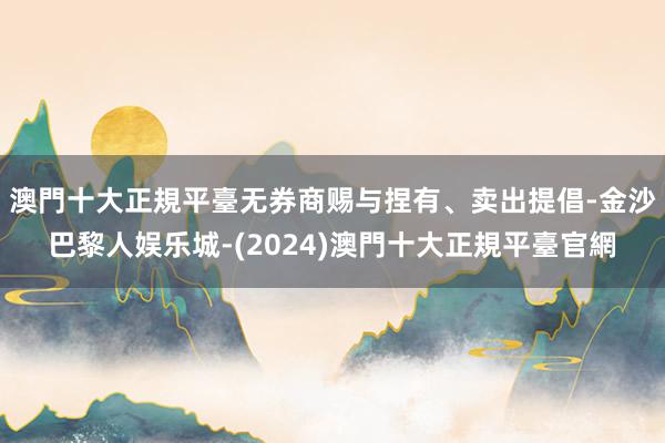 澳門十大正規平臺无券商赐与捏有、卖出提倡-金沙巴黎人娱乐城-(2024)澳門十大正規平臺官網