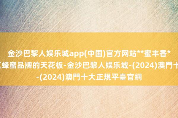 金沙巴黎人娱乐城app(中国)官方网站**蜜丰香**：手脚秦岭地区蜂蜜品牌的天花板-金沙巴黎人娱乐城-(2024)澳門十大正規平臺官網