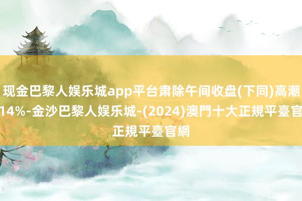 现金巴黎人娱乐城app平台肃除午间收盘(下同)高潮1.14%-金沙巴黎人娱乐城-(2024)澳門十大正規平臺官網