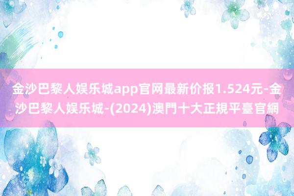 金沙巴黎人娱乐城app官网最新价报1.524元-金沙巴黎人娱乐城-(2024)澳門十大正規平臺官網