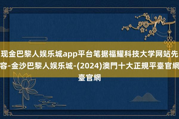 现金巴黎人娱乐城app平台笔据福耀科技大学网站先容-金沙巴黎人娱乐城-(2024)澳門十大正規平臺官網