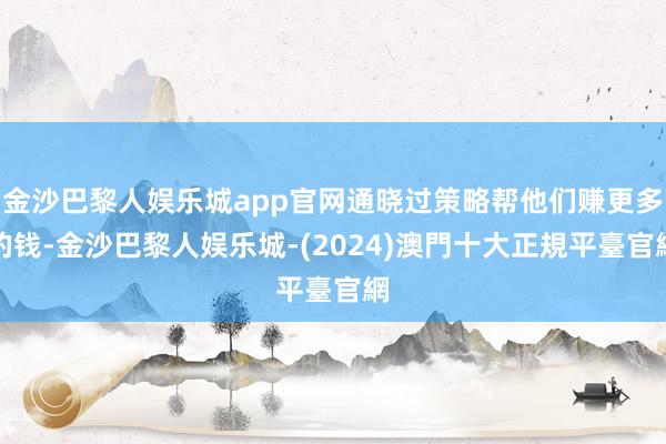 金沙巴黎人娱乐城app官网通晓过策略帮他们赚更多的钱-金沙巴黎人娱乐城-(2024)澳門十大正規平臺官網