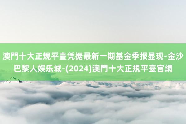 澳門十大正規平臺凭据最新一期基金季报显现-金沙巴黎人娱乐城-(2024)澳門十大正規平臺官網