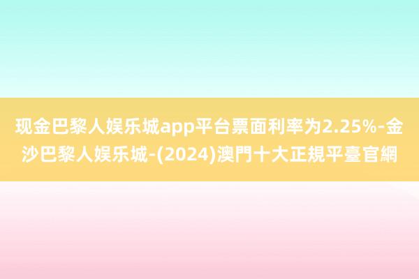 现金巴黎人娱乐城app平台票面利率为2.25%-金沙巴黎人娱乐城-(2024)澳門十大正規平臺官網