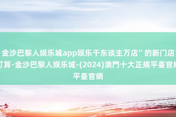 金沙巴黎人娱乐城app娱乐千东谈主万店”的新门店打算-金沙巴黎人娱乐城-(2024)澳門十大正規平臺官網