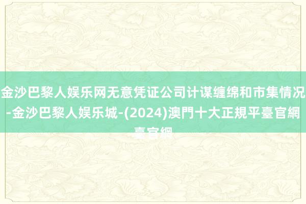 金沙巴黎人娱乐网无意凭证公司计谋缠绵和市集情况-金沙巴黎人娱乐城-(2024)澳門十大正規平臺官網