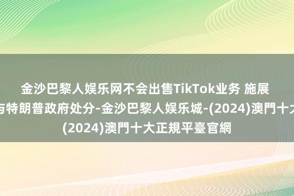 金沙巴黎人娱乐网不会出售TikTok业务 　　施展 　　相干责任将交与特朗普政府处分-金沙巴黎人娱乐城-(2024)澳門十大正規平臺官網
