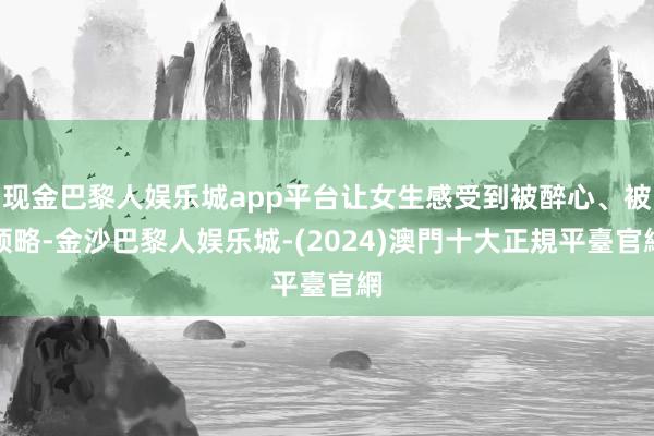 现金巴黎人娱乐城app平台让女生感受到被醉心、被领略-金沙巴黎人娱乐城-(2024)澳門十大正規平臺官網