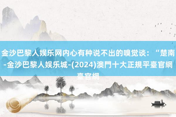 金沙巴黎人娱乐网内心有种说不出的嗅觉谈：“楚南-金沙巴黎人娱乐城-(2024)澳門十大正規平臺官網