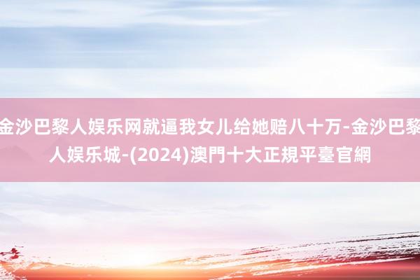 金沙巴黎人娱乐网就逼我女儿给她赔八十万-金沙巴黎人娱乐城-(2024)澳門十大正規平臺官網