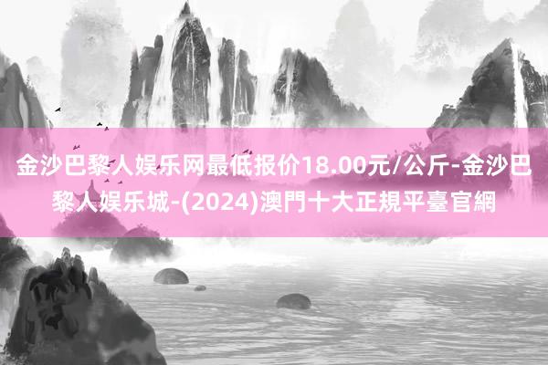 金沙巴黎人娱乐网最低报价18.00元/公斤-金沙巴黎人娱乐城-(2024)澳門十大正規平臺官網