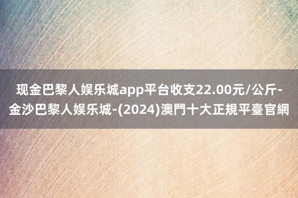现金巴黎人娱乐城app平台收支22.00元/公斤-金沙巴黎人娱乐城-(2024)澳門十大正規平臺官網