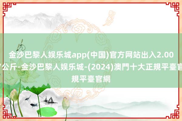 金沙巴黎人娱乐城app(中国)官方网站出入2.00元/公斤-金沙巴黎人娱乐城-(2024)澳門十大正規平臺官網