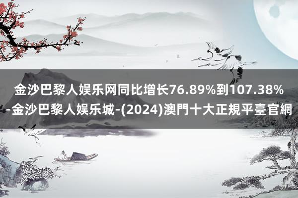 金沙巴黎人娱乐网同比增长76.89%到107.38%-金沙巴黎人娱乐城-(2024)澳門十大正規平臺官網