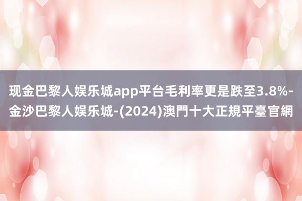 现金巴黎人娱乐城app平台毛利率更是跌至3.8%-金沙巴黎人娱乐城-(2024)澳門十大正規平臺官網