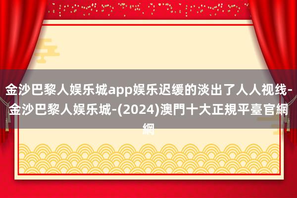 金沙巴黎人娱乐城app娱乐迟缓的淡出了人人视线-金沙巴黎人娱乐城-(2024)澳門十大正規平臺官網