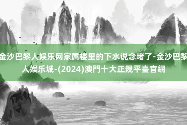 金沙巴黎人娱乐网家属楼里的下水说念堵了-金沙巴黎人娱乐城-(2024)澳門十大正規平臺官網