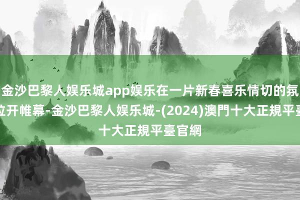 金沙巴黎人娱乐城app娱乐在一片新春喜乐情切的氛围中拉开帷幕-金沙巴黎人娱乐城-(2024)澳門十大正規平臺官網