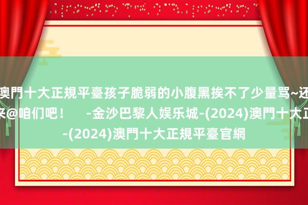 澳門十大正規平臺孩子脆弱的小腹黑挨不了少量骂~还有什么？快来@咱们吧！    -金沙巴黎人娱乐城-(2024)澳門十大正規平臺官網