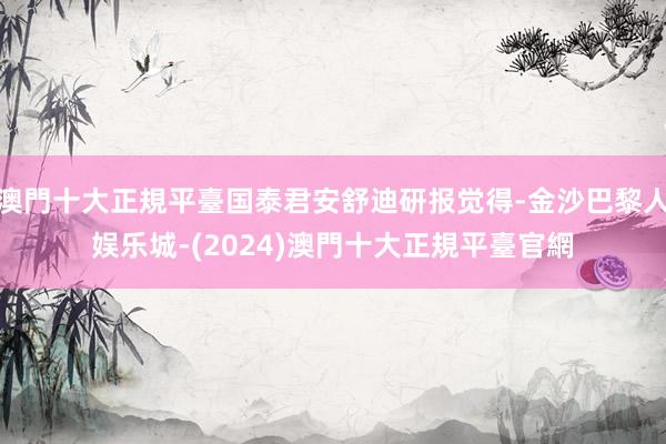 澳門十大正規平臺国泰君安舒迪研报觉得-金沙巴黎人娱乐城-(2024)澳門十大正規平臺官網
