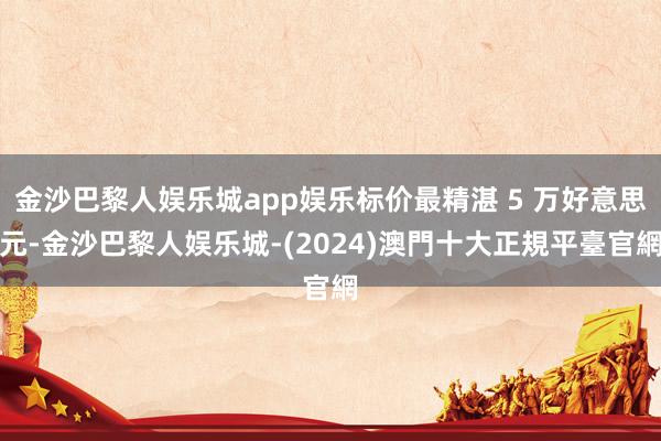金沙巴黎人娱乐城app娱乐标价最精湛 5 万好意思元-金沙巴黎人娱乐城-(2024)澳門十大正規平臺官網