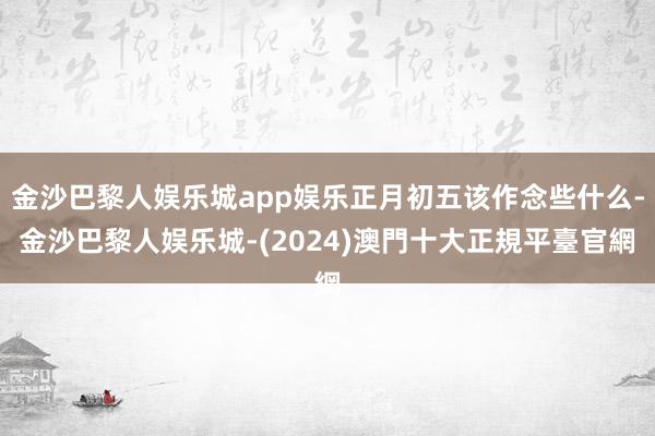 金沙巴黎人娱乐城app娱乐正月初五该作念些什么-金沙巴黎人娱乐城-(2024)澳門十大正規平臺官網