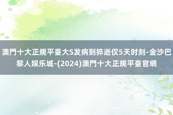 澳門十大正規平臺大S发病到猝逝仅5天时刻-金沙巴黎人娱乐城-(2024)澳門十大正規平臺官網