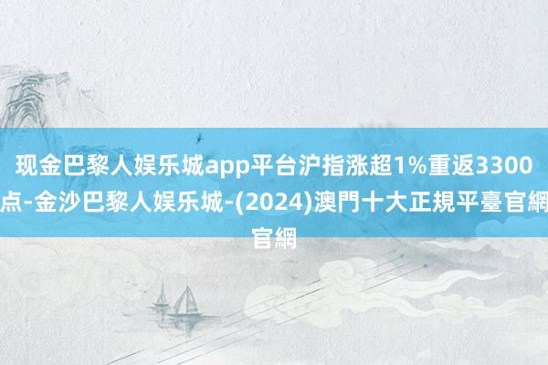 现金巴黎人娱乐城app平台沪指涨超1%重返3300点-金沙巴黎人娱乐城-(2024)澳門十大正規平臺官網