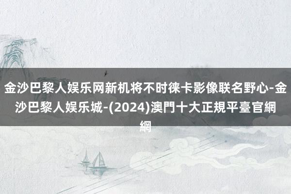 金沙巴黎人娱乐网新机将不时徕卡影像联名野心-金沙巴黎人娱乐城-(2024)澳門十大正規平臺官網