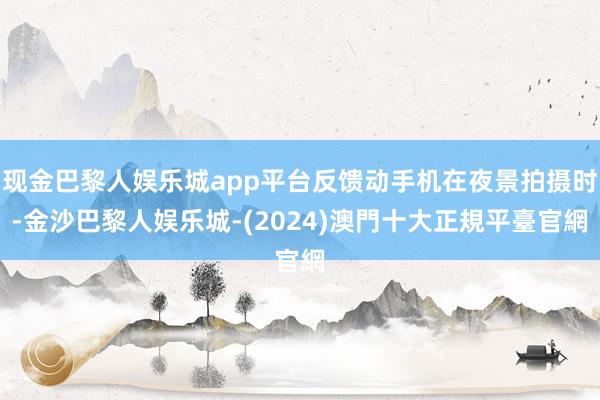 现金巴黎人娱乐城app平台反馈动手机在夜景拍摄时-金沙巴黎人娱乐城-(2024)澳門十大正規平臺官網