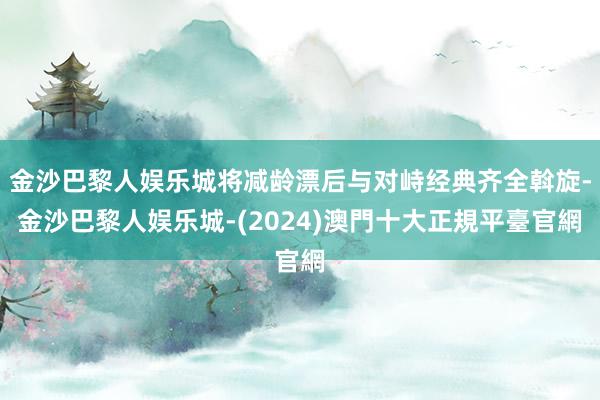 金沙巴黎人娱乐城将减龄漂后与对峙经典齐全斡旋-金沙巴黎人娱乐城-(2024)澳門十大正規平臺官網