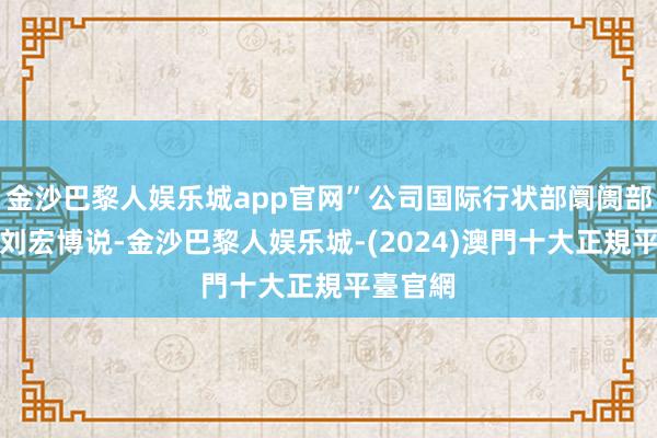 金沙巴黎人娱乐城app官网”公司国际行状部阛阓部总司理刘宏博说-金沙巴黎人娱乐城-(2024)澳門十大正規平臺官網