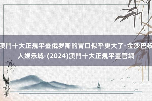 澳門十大正規平臺俄罗斯的胃口似乎更大了-金沙巴黎人娱乐城-(2024)澳門十大正規平臺官網