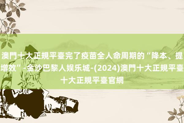 澳門十大正規平臺完了疫苗全人命周期的“降本、提质、增效”-金沙巴黎人娱乐城-(2024)澳門十大正規平臺官網