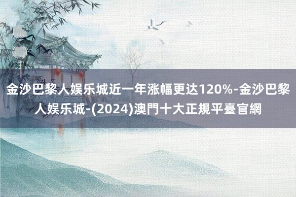 金沙巴黎人娱乐城近一年涨幅更达120%-金沙巴黎人娱乐城-(2024)澳門十大正規平臺官網
