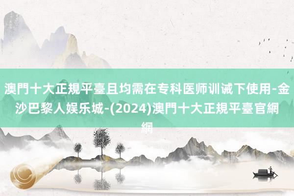 澳門十大正規平臺且均需在专科医师训诫下使用-金沙巴黎人娱乐城-(2024)澳門十大正規平臺官網