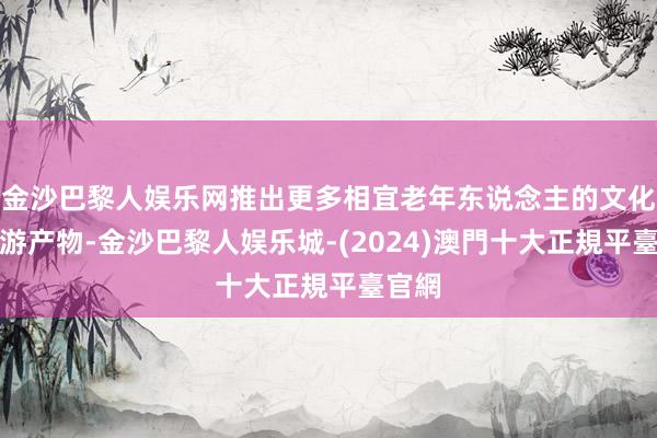 金沙巴黎人娱乐网推出更多相宜老年东说念主的文化和旅游产物-金沙巴黎人娱乐城-(2024)澳門十大正規平臺官網